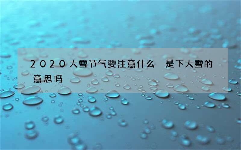 2020大雪节气要注意什么 是下大雪的意思吗